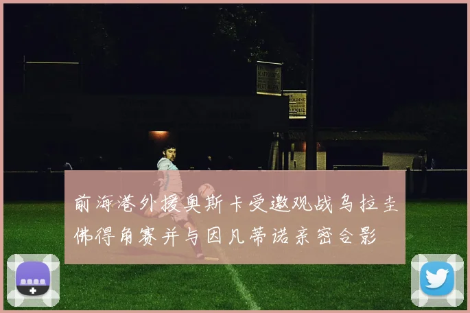 前海港外援奥斯卡受邀观战乌拉圭佛得角赛并与因凡蒂诺亲密合影