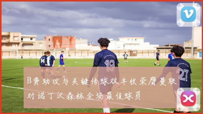B费助攻与关键传球双丰收荣膺曼联对诺丁汉森林全场最佳球员