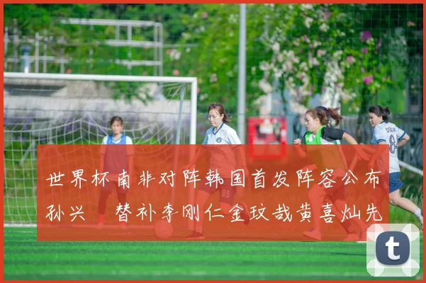 世界杯南非对阵韩国首发阵容公布孙兴慜替补李刚仁金玟哉黄喜灿先发