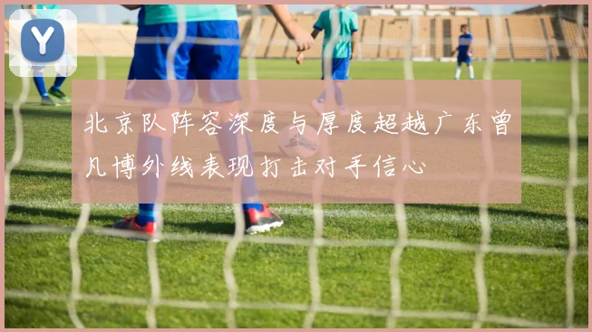 北京队阵容深度与厚度超越广东曾凡博外线表现打击对手信心