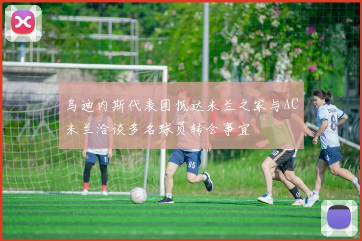 乌迪内斯代表团抵达米兰之家与AC米兰洽谈多名球员转会事宜