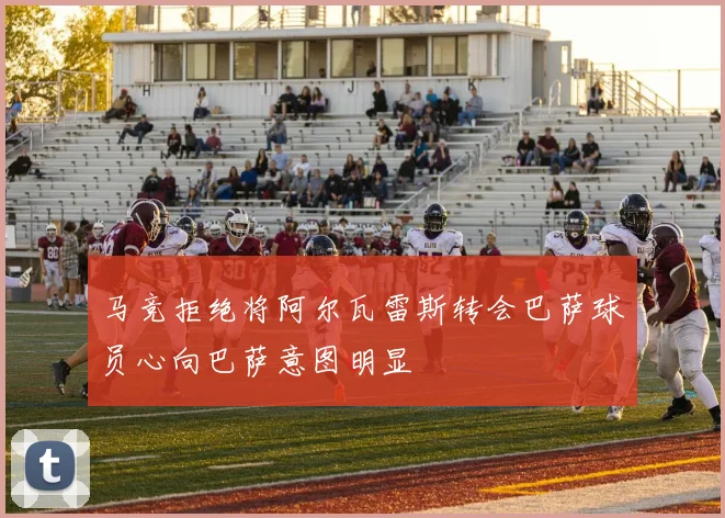 马竞拒绝将阿尔瓦雷斯转会巴萨球员心向巴萨意图明显