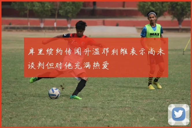 库里续约传闻升温邓利维表示尚未谈判但对他充满热爱