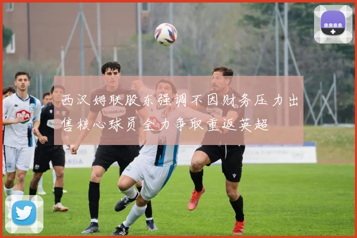 西汉姆联股东强调不因财务压力出售核心球员全力争取重返英超