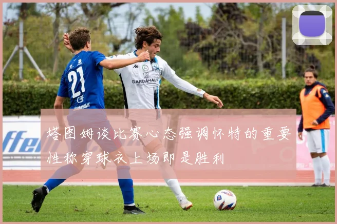 塔图姆谈比赛心态强调怀特的重要性称穿球衣上场即是胜利
