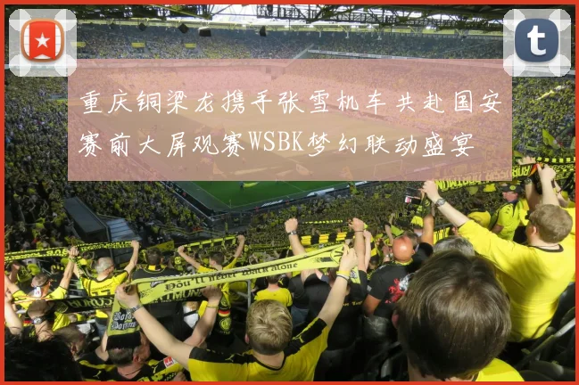 重庆铜梁龙携手张雪机车共赴国安赛前大屏观赛WSBK梦幻联动盛宴