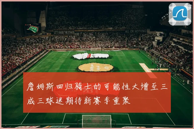 詹姆斯回归骑士的可能性大增至三成三球迷期待新赛季重聚