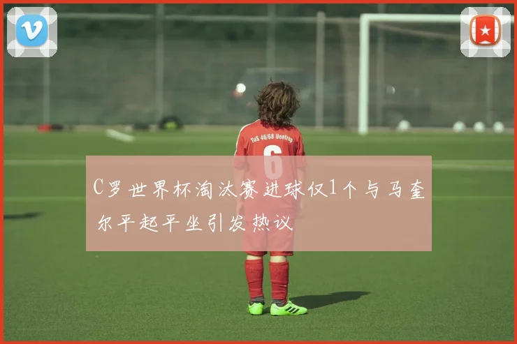 C罗世界杯淘汰赛进球仅1个与马奎尔平起平坐引发热议