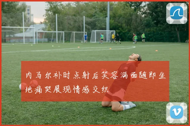 内马尔补时点射后笑容满面随即坐地痛哭展现情感交织