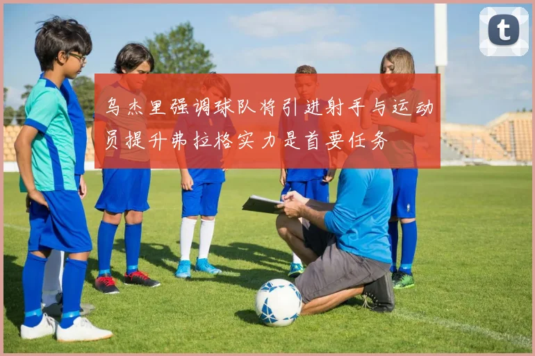 乌杰里强调球队将引进射手与运动员提升弗拉格实力是首要任务