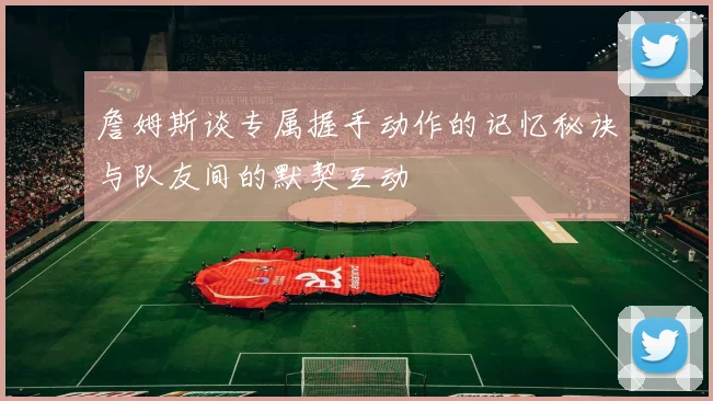 詹姆斯谈专属握手动作的记忆秘诀与队友间的默契互动