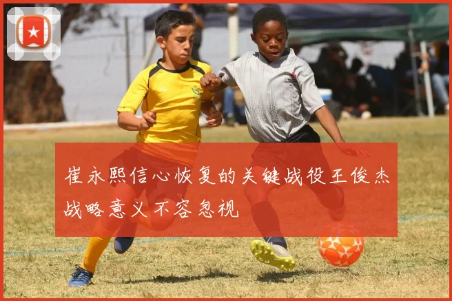崔永熙信心恢复的关键战役王俊杰战略意义不容忽视
